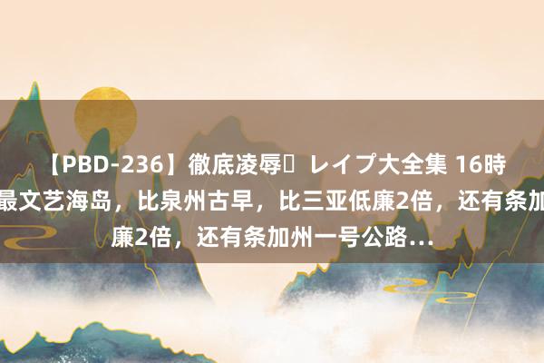 【PBD-236】徹底凌辱・レイプ大全集 16時間 第2集 中国最文艺海岛，比泉州古早，比三亚低廉2倍，还有条加州一号公路…