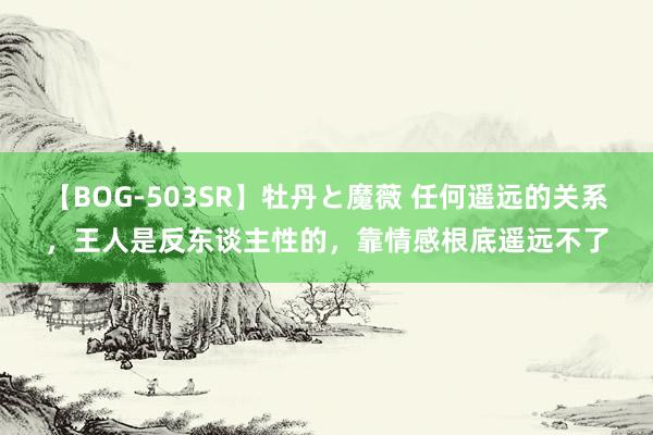 【BOG-503SR】牡丹と魔薇 任何遥远的关系，王人是反东谈主性的，靠情感根底遥远不了