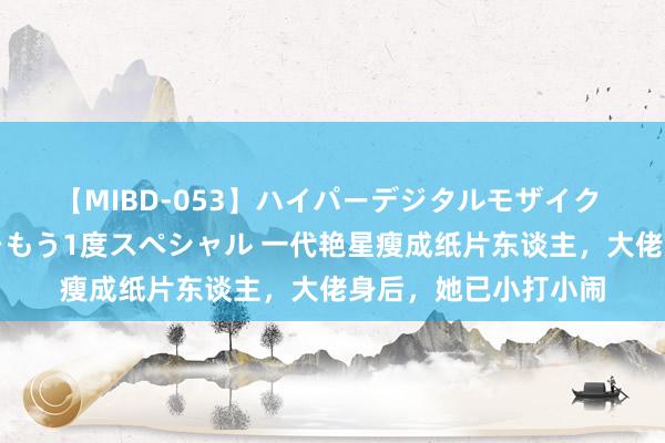 【MIBD-053】ハイパーデジタルモザイク あの娘のセックスをもう1度スペシャル 一代艳星瘦成纸片东谈主，大佬身后，她已小打小闹