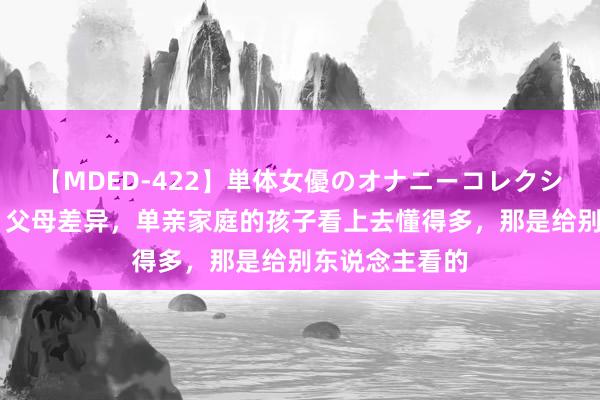 【MDED-422】単体女優のオナニーコレクション 刘亦菲：父母差异，单亲家庭的孩子看上去懂得多，那是给别东说念主看的