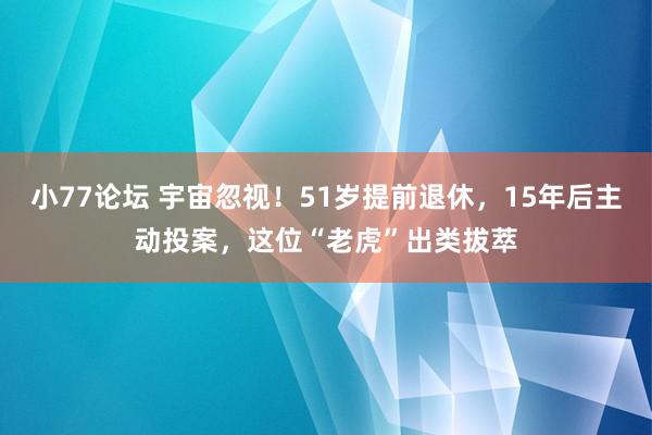 小77论坛 宇宙忽视！51岁提前退休，15年后主动投案，这位“老虎”出类拔萃