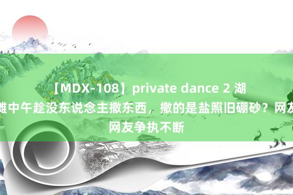 【MDX-108】private dance 2 湖南某猪肉摊中午趁没东说念主撒东西，撒的是盐照旧硼砂？网友争执不断