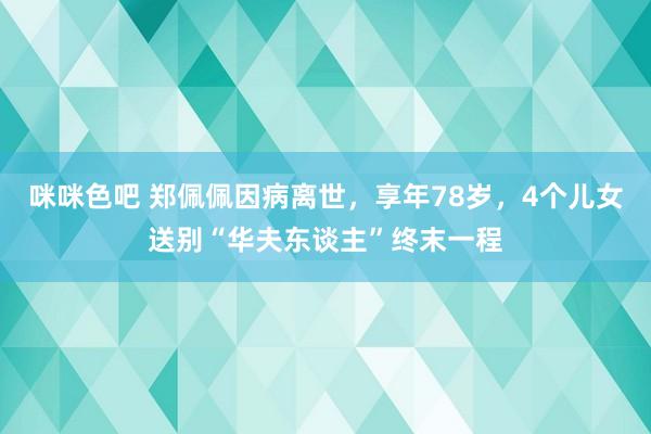 咪咪色吧 郑佩佩因病离世，享年78岁，4个儿女送别“华夫东谈主”终末一程