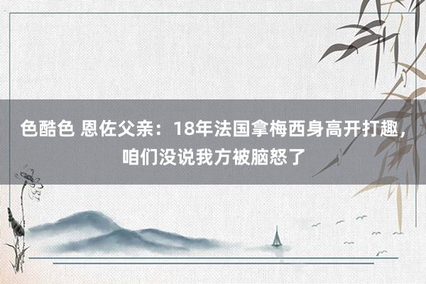 色酷色 恩佐父亲：18年法国拿梅西身高开打趣，咱们没说我方被脑怒了