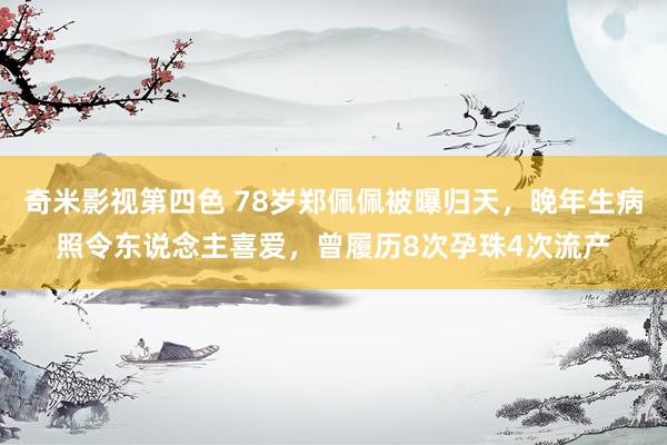 奇米影视第四色 78岁郑佩佩被曝归天，晚年生病照令东说念主喜爱，曾履历8次孕珠4次流产