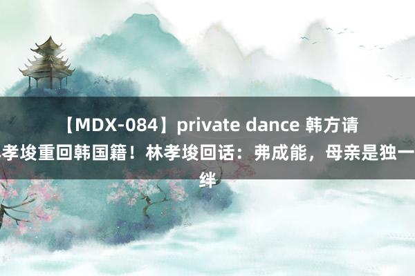 【MDX-084】private dance 韩方请求林孝埈重回韩国籍！林孝埈回话：弗成能，母亲是独一牵绊