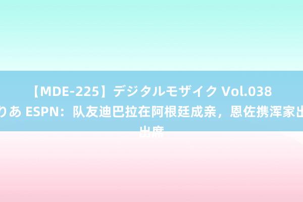 【MDE-225】デジタルモザイク Vol.038 ゆりあ ESPN：队友迪巴拉在阿根廷成亲，恩佐携浑家出席