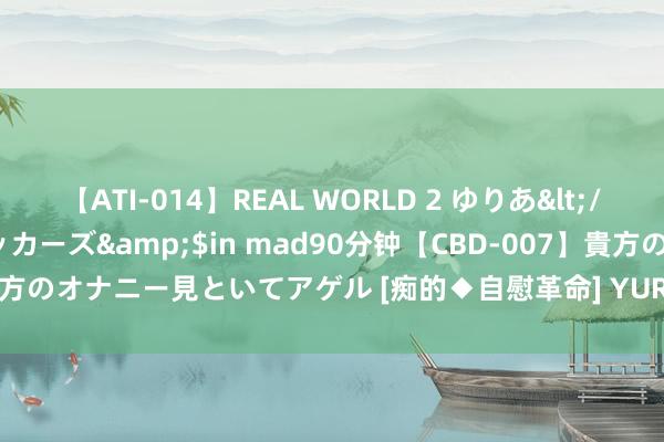 【ATI-014】REAL WORLD 2 ゆりあ</a>2004-08-26アタッカーズ&$in mad90分钟【CBD-007】貴方のオナニー見といてアゲル [痴的◆自慰革命] YURIA 好意思东说念主图库7457