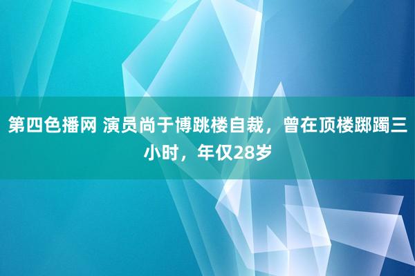 第四色播网 演员尚于博跳楼自裁，曾在顶楼踯躅三小时，年仅28岁