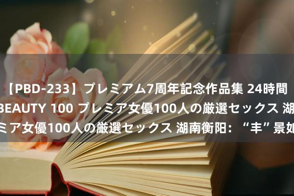 【PBD-233】プレミアム7周年記念作品集 24時間 PREMIUM STYLISH BEAUTY 100 プレミア女優100人の厳選セックス 湖南衡阳：“丰”景如画