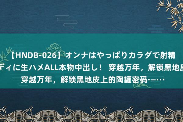 【HNDB-026】オンナはやっぱりカラダで射精する 厳選美巨乳ボディに生ハメALL本物中出し！ 穿越万年，解锁黑地皮上的陶罐密码·—···