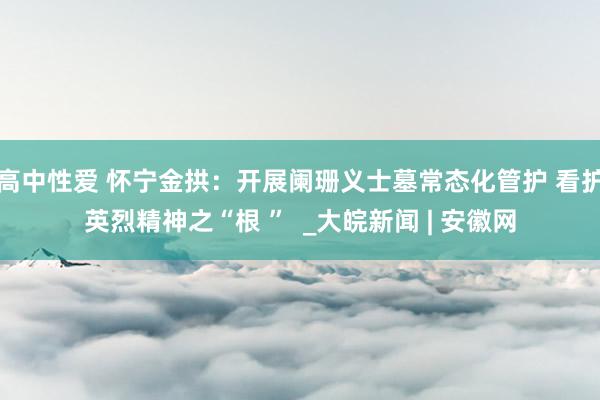 高中性爱 怀宁金拱：开展阑珊义士墓常态化管护 看护英烈精神之“根 ”  _大皖新闻 | 安徽网