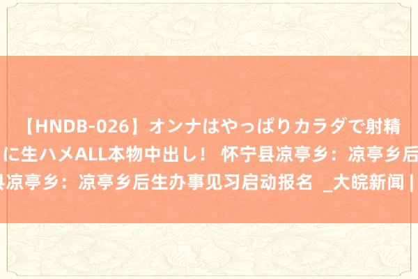 【HNDB-026】オンナはやっぱりカラダで射精する 厳選美巨乳ボディに生ハメALL本物中出し！ 怀宁县凉亭乡：凉亭乡后生办事见习启动报名  _大皖新闻 | 安徽网