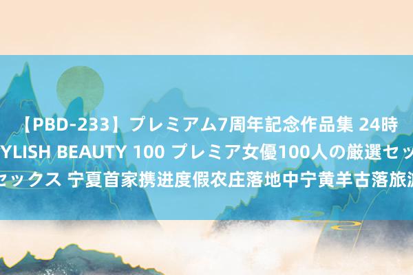 【PBD-233】プレミアム7周年記念作品集 24時間 PREMIUM STYLISH BEAUTY 100 プレミア女優100人の厳選セックス 宁夏首家携进度假农庄落地中宁黄羊古落旅游区 文旅交融加快带动乡村振兴