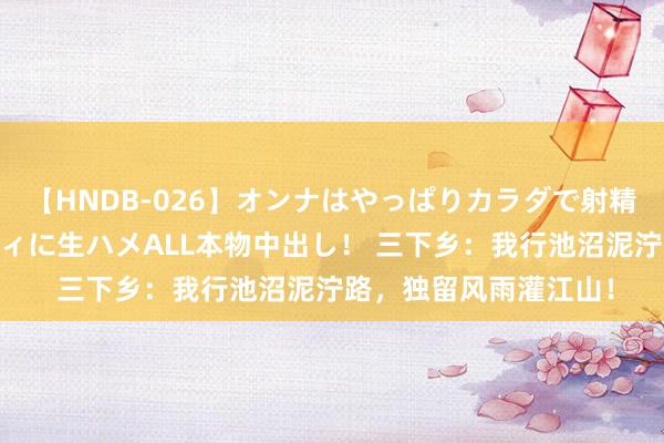 【HNDB-026】オンナはやっぱりカラダで射精する 厳選美巨乳ボディに生ハメALL本物中出し！ 三下乡：我行池沼泥泞路，独留风雨灌江山！