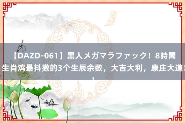 【DAZD-061】黒人メガマラファック！8時間 生肖鸡最抖擞的3个生辰余数，大吉大利，康庄大道！