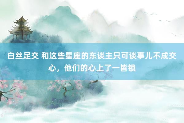 白丝足交 和这些星座的东谈主只可谈事儿不成交心，他们的心上了一皆锁