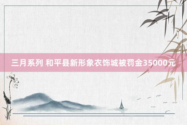 三月系列 和平县新形象衣饰城被罚金35000元