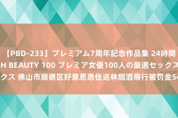 【PBD-233】プレミアム7周年記念作品集 24時間 PREMIUM STYLISH BEAUTY 100 プレミア女優100人の厳選セックス 佛山市顺德区好意思惠佳进林烟酒商行被罚金5400元并被充公监犯财物8350元