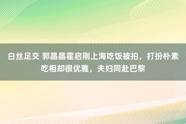 白丝足交 郭晶晶霍启刚上海吃饭被拍，打扮朴素吃相却很优雅，夫妇同赴巴黎