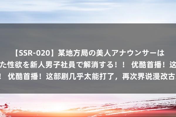 【SSR-020】某地方局の美人アナウンサーは忙し過ぎて溜まりまくった性欲を新人男子社員で解消する！！ 优酷首播！这部剧几乎太能打了，再次界说漫改古装武侠剧！