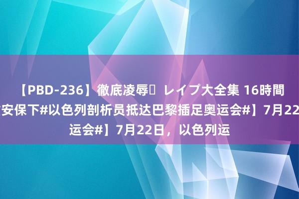 【PBD-236】徹底凌辱・レイプ大全集 16時間 第2集 【重重安保下#以色列剖析员抵达巴黎插足奥运会#】7月22日，以色列运