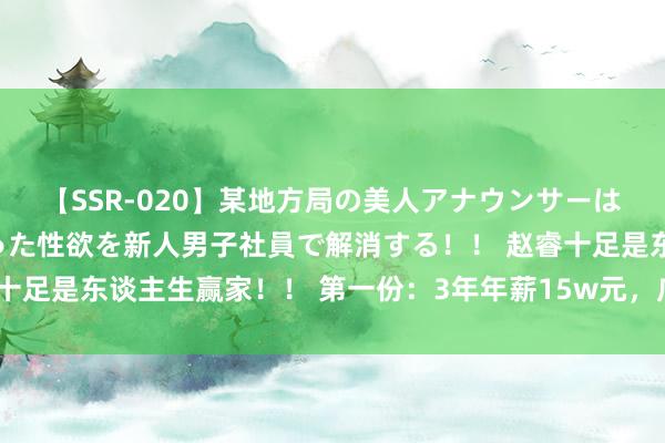 【SSR-020】某地方局の美人アナウンサーは忙し過ぎて溜まりまくった性欲を新人男子社員で解消する！！ 赵睿十足是东谈主生赢家！！ 第一份：3年年薪15w元，广东队 第二份：4