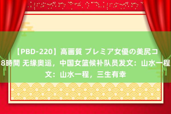 【PBD-220】高画質 プレミア女優の美尻コレクション8時間 无缘奥运，中国女篮候补队员发文：山水一程，三生有幸