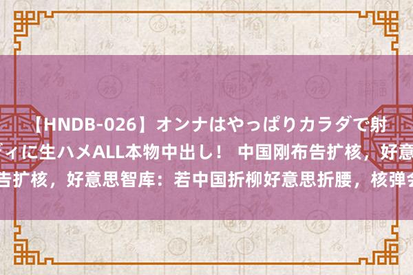 【HNDB-026】オンナはやっぱりカラダで射精する 厳選美巨乳ボディに生ハメALL本物中出し！ 中国刚布告扩核，好意思智库：若中国折柳好意思折腰，核弹会布满中国相近