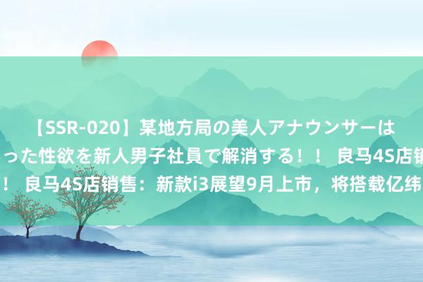 【SSR-020】某地方局の美人アナウンサーは忙し過ぎて溜まりまくった性欲を新人男子社員で解消する！！ 良马4S店销售：新款i3展望9月上市，将搭载亿纬锂能电板