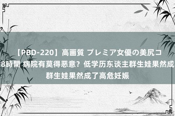 【PBD-220】高画質 プレミア女優の美尻コレクション8時間 病院有莫得恶意？低学历东谈主群生娃果然成了高危妊娠