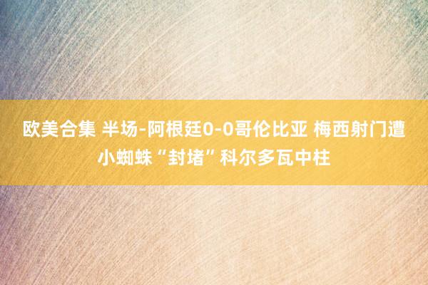 欧美合集 半场-阿根廷0-0哥伦比亚 梅西射门遭小蜘蛛“封堵”科尔多瓦中柱