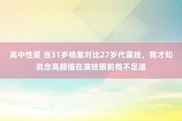 高中性爱 当31岁杨紫对比27岁代露娃，我才知说念高颜值在演技眼前微不足道