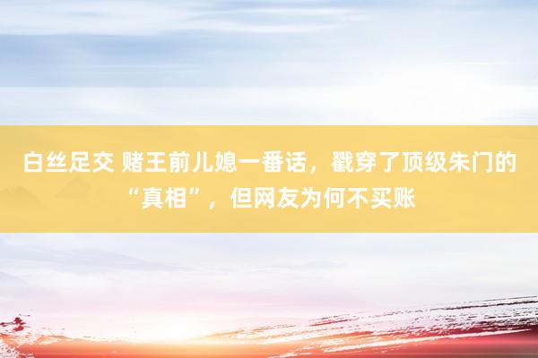 白丝足交 赌王前儿媳一番话，戳穿了顶级朱门的“真相”，但网友为何不买账