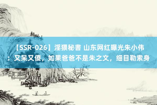 【SSR-026】淫猥秘書 山东网红曝光朱小伟：又呆又傻，如果爸爸不是朱之文，细目勒索身