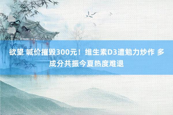 欲望 喊价摧毁300元！维生素D3遭勉力炒作 多成分共振今夏热度难退