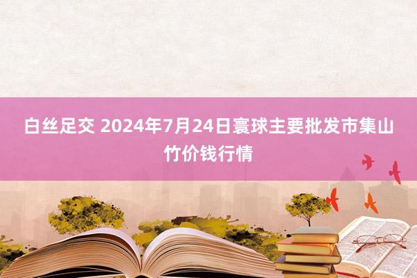 白丝足交 2024年7月24日寰球主要批发市集山竹价钱行情