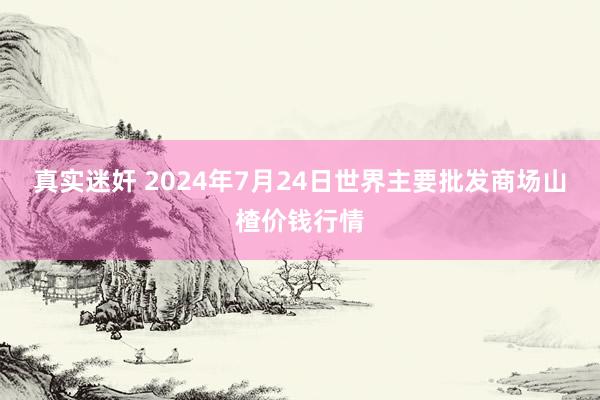 真实迷奸 2024年7月24日世界主要批发商场山楂价钱行情