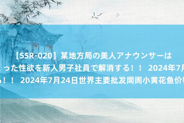 【SSR-020】某地方局の美人アナウンサーは忙し過ぎて溜まりまくった性欲を新人男子社員で解消する！！ 2024年7月24日世界主要批发阛阓小黄花鱼价钱行情