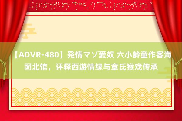 【ADVR-480】発情マゾ愛奴 六小龄童作客海图北馆，评释西游情缘与章氏猴戏传承