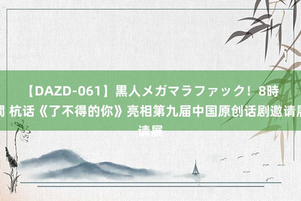 【DAZD-061】黒人メガマラファック！8時間 杭话《了不得的你》亮相第九届中国原创话剧邀请展