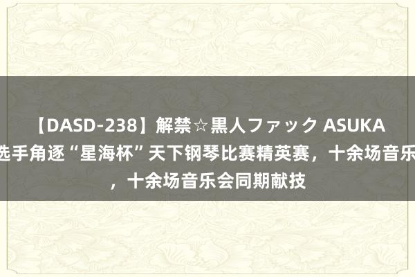 【DASD-238】解禁☆黒人ファック ASUKA 5000余名选手角逐“星海杯”天下钢琴比赛精英赛，十余场音乐会同期献技