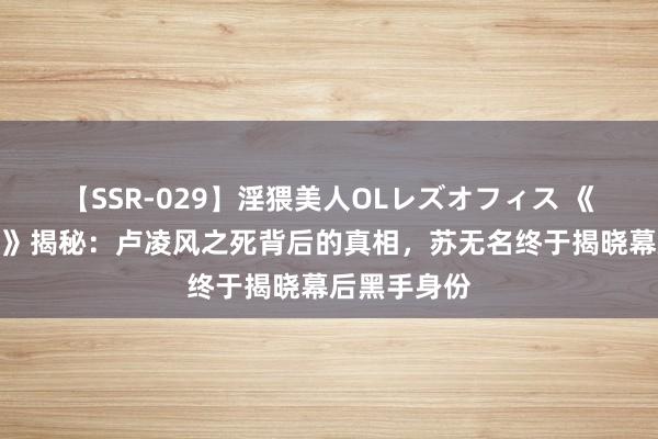 【SSR-029】淫猥美人OLレズオフィス 《唐诡之西行》揭秘：卢凌风之死背后的真相，苏无名终于揭晓幕后黑手身份