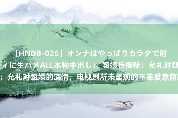 【HNDB-026】オンナはやっぱりカラダで射精する 厳選美巨乳ボディに生ハメALL本物中出し！ 甄嬛传揭秘：允礼对甄嬛的深情，电视剧所未呈现的不菲爱意荫藏在哪些细节中？