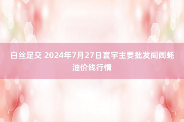 白丝足交 2024年7月27日寰宇主要批发阛阓蚝油价钱行情