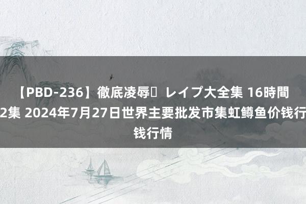 【PBD-236】徹底凌辱・レイプ大全集 16時間 第2集 2024年7月27日世界主要批发市集虹鳟鱼价钱行情