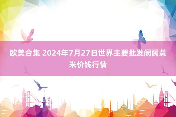 欧美合集 2024年7月27日世界主要批发阛阓薏米价钱行情