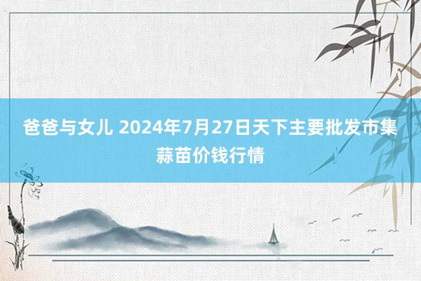 爸爸与女儿 2024年7月27日天下主要批发市集蒜苗价钱行情