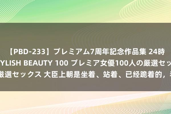 【PBD-233】プレミアム7周年記念作品集 24時間 PREMIUM STYLISH BEAUTY 100 プレミア女優100人の厳選セックス 大臣上朝是坐着、站着、已经跪着的，看完发现他们地位不停着落