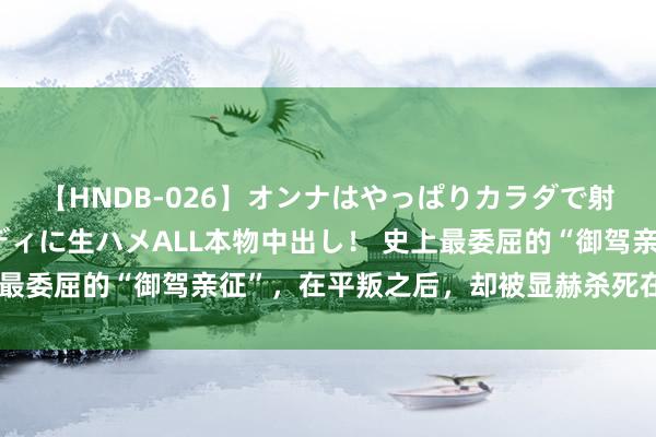 【HNDB-026】オンナはやっぱりカラダで射精する 厳選美巨乳ボディに生ハメALL本物中出し！ 史上最委屈的“御驾亲征”，在平叛之后，却被显赫杀死在宫门之下